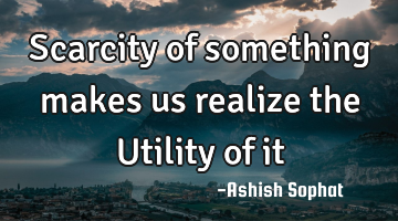 Scarcity of something makes us realize the Utility of it