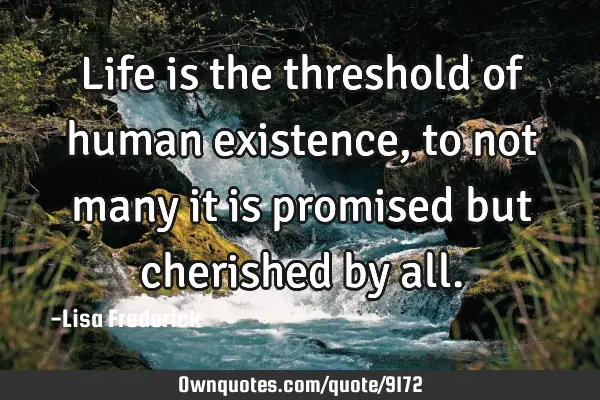 Life is the threshold of human existence, to not many it is promised but cherished by