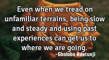 Even when we tread on unfamiliar terrains, being slow and steady and using past experiences can get
