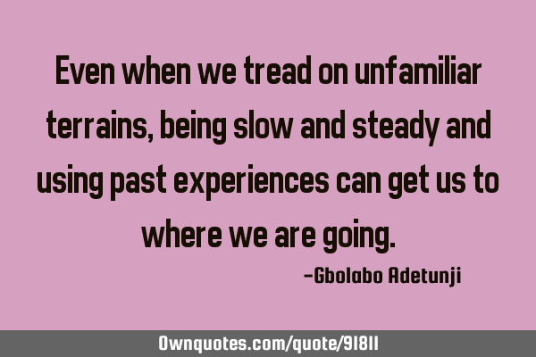 Even when we tread on unfamiliar terrains, being slow and steady and using past experiences can get