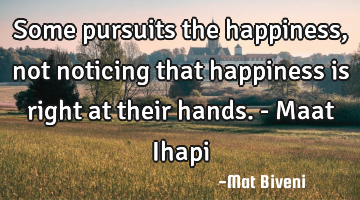 Some pursuits the happiness, not noticing that happiness is right at their hands. - Maat Ihapi
