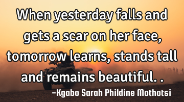 When yesterday falls and gets a scar on her face, tomorrow learns, stands tall and remains