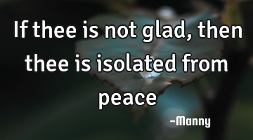 If thee is not glad, then thee is isolated from peace
