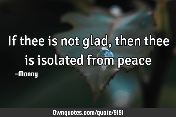 If thee is not glad, then thee is isolated from