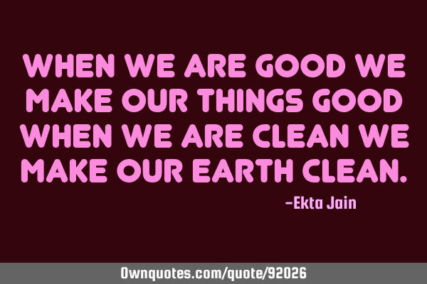 When we are good We make our things good When we are clean We make our earth