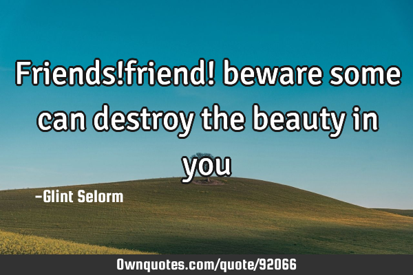 Friends!friend! beware some can destroy the beauty in