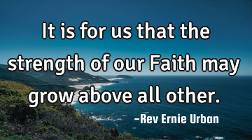 It is for us that the strength of our Faith may grow above all other.