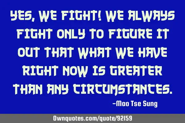 Yes, we fight! we always fight only to figure it out that what we have right now is greater than