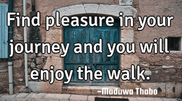 Find pleasure in your journey and you will enjoy the walk.