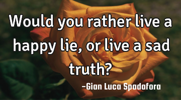 Would you rather live a happy lie, or live a sad truth?