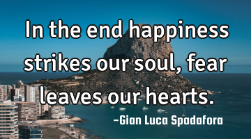 In the end happiness strikes our soul, fear leaves our hearts.