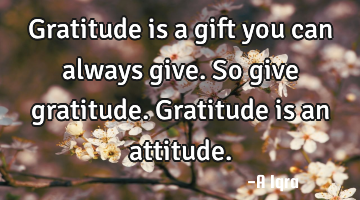 Gratitude is a gift you can always give. So give gratitude. Gratitude is an attitude.
