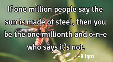 If one million people say the sun is made of steel, then you be the one millionth and o-n-e who