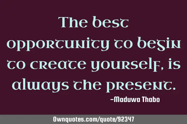 The best opportunity to begin to create yourself, is always the