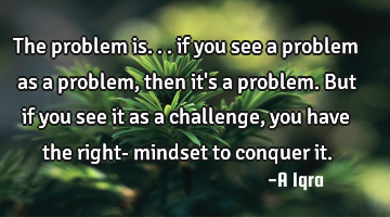The problem is... if you see a problem as a problem, then it