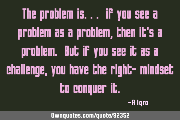 The problem is... if you see a problem as a problem, then it