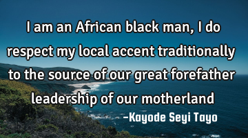 I am an African black man, I do respect my local accent traditionally to the source of our great