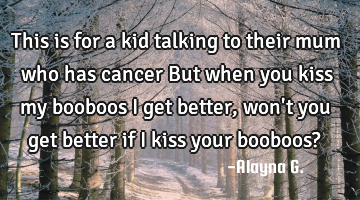This is for a kid talking to their mum who has cancer But when you kiss my booboos I get better,