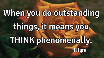 When you do outstanding things, it means you THINK phenomenally.