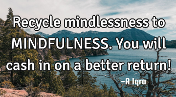Recycle mindlessness to MINDFULNESS. You will cash in on a better return!