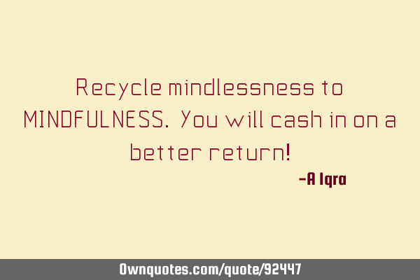 Recycle mindlessness to MINDFULNESS. You will cash in on a better return!