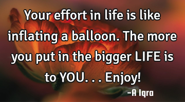 Your effort in life is like inflating a balloon. The more you put in the bigger LIFE is to YOU...E
