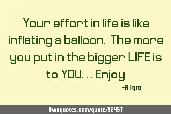 Your effort in life is like inflating a balloon. The more you put in the bigger LIFE is to YOU...E