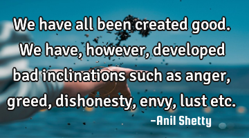 We have all been created good. We have, however, developed bad inclinations such as anger, greed,