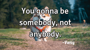 You gonna be somebody, not anybody.