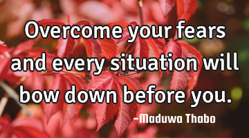Overcome your fears and every situation will bow down before you.
