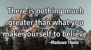 There is nothing much greater than what you make yourself to believe.