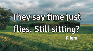 They say time just flies. Still sitting?