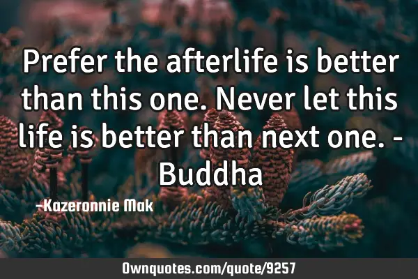 Prefer the afterlife is better than this one. Never let this life is better than next one. - B
