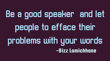 Be a good speaker, and let people to efface their problems with your