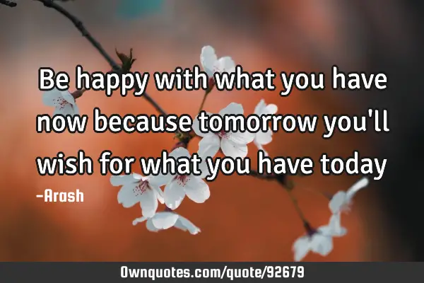 Be happy with what you have now because tomorrow you