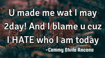 U made me wat i may 2day! And i blame u cuz i HATE who i am today