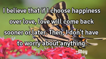 I believe that if I choose happiness over love, love will come back sooner or later. Then, I don
