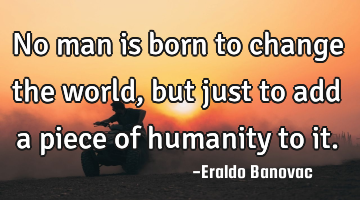 No man is born to change the world, but just to add a piece of humanity to it.