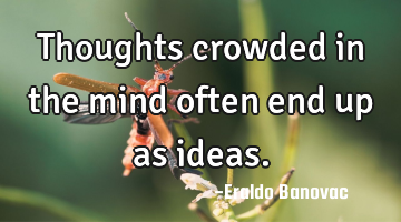 Thoughts crowded in the mind often end up as ideas.
