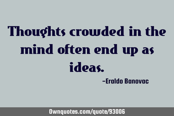 Thoughts crowded in the mind often end up as