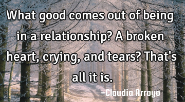 What good comes out of being in a relationship? A broken heart, crying, and tears? That