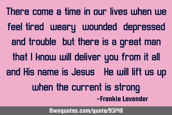 There come a time in our lives when we feel tired, weary, wounded, depressed and trouble, but there