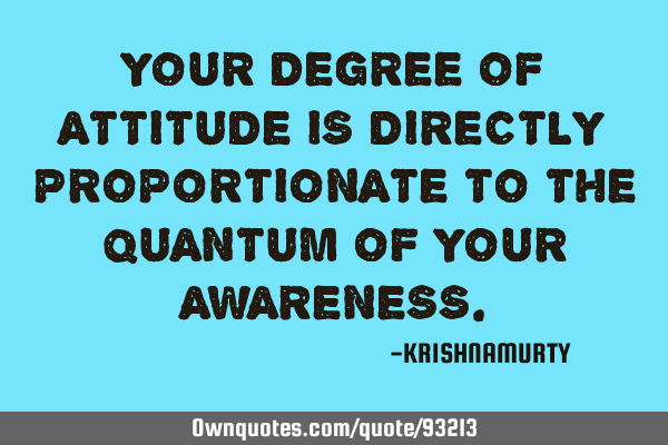 YOUR DEGREE OF ATTITUDE IS DIRECTLY PROPORTIONATE TO THE QUANTUM OF YOUR AWARENESS