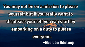 You may not be on a mission to please yourself but if you really want to displease yourself you can