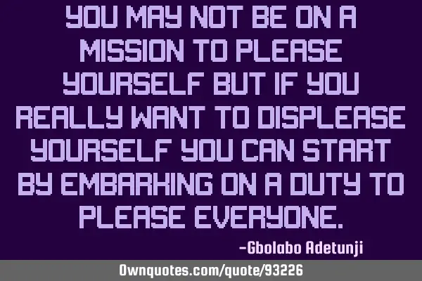 You may not be on a mission to please yourself but if you really want to displease yourself you can