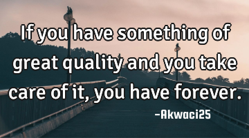 If you have something of great quality and you take care of it,you have forever.