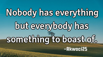 Nobody has everything but everybody has something to boast of.
