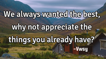 We always wanted the best, why not appreciate the things you already have?