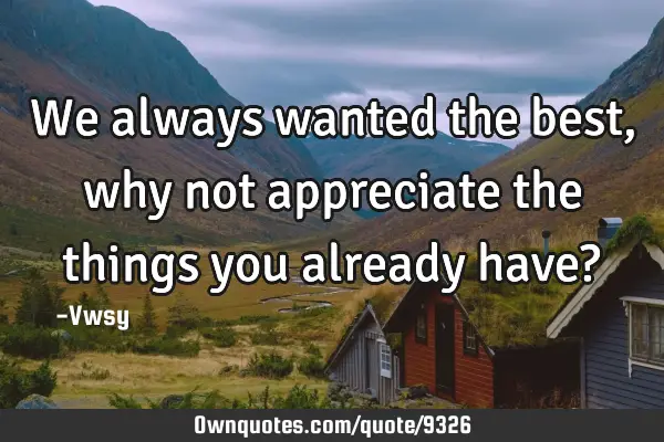 We always wanted the best, why not appreciate the things you already have?