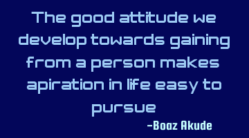 The good attitude we develop towards gaining from a person makes aspiration in life easy to